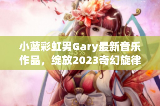 小蓝彩虹男Gary最新音乐作品，绽放2023奇幻旋律之旅
