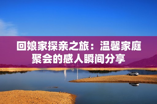 回娘家探亲之旅：温馨家庭聚会的感人瞬间分享