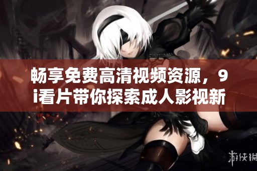 畅享免费高清视频资源，9i看片带你探索成人影视新体验