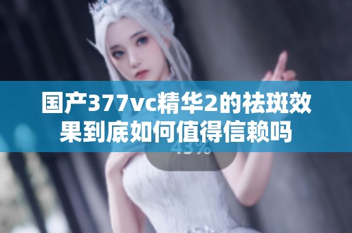 国产377vc精华2的祛斑效果到底如何值得信赖吗