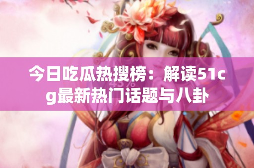 今日吃瓜热搜榜：解读51cg最新热门话题与八卦