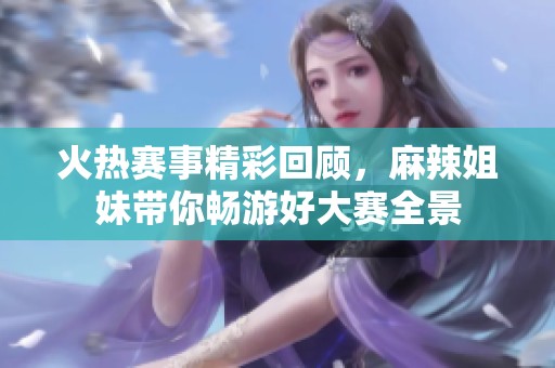 火热赛事精彩回顾，麻辣姐妹带你畅游好大赛全景