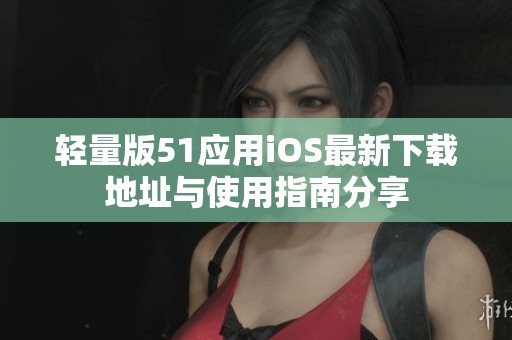 轻量版51应用iOS最新下载地址与使用指南分享