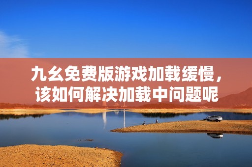 九幺免费版游戏加载缓慢，该如何解决加载中问题呢