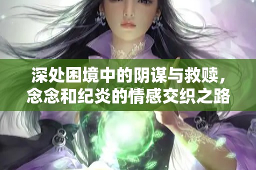 深处困境中的阴谋与救赎，念念和纪炎的情感交织之路