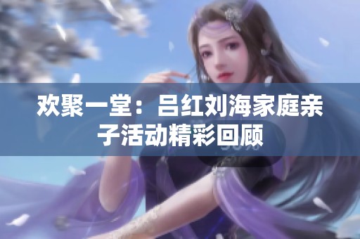 欢聚一堂：吕红刘海家庭亲子活动精彩回顾