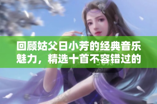 回顾姑父日小芳的经典音乐魅力，精选十首不容错过的歌曲