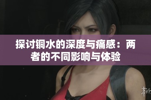 探讨铜水的深度与痛感：两者的不同影响与体验