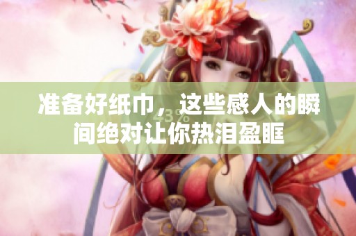 准备好纸巾，这些感人的瞬间绝对让你热泪盈眶