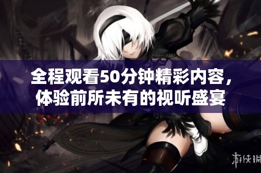 全程观看50分钟精彩内容，体验前所未有的视听盛宴