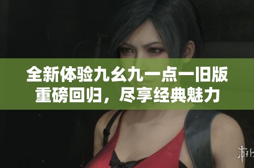 全新体验九幺九一点一旧版重磅回归，尽享经典魅力