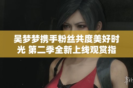 吴梦梦携手粉丝共度美好时光 第二季全新上线观赏指南
