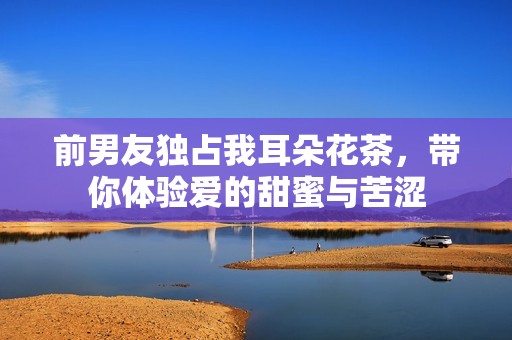 前男友独占我耳朵花茶，带你体验爱的甜蜜与苦涩