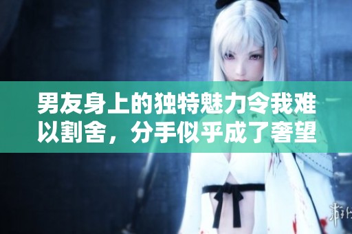 男友身上的独特魅力令我难以割舍，分手似乎成了奢望