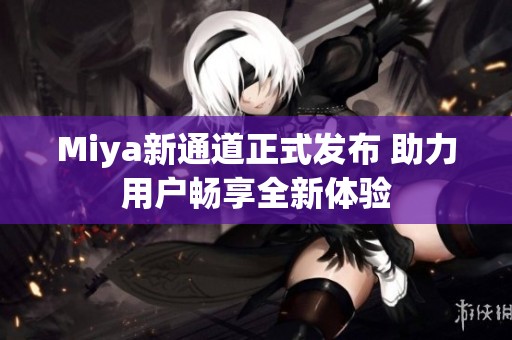 Miya新通道正式发布 助力用户畅享全新体验