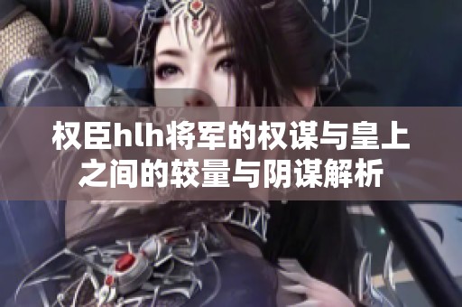权臣hlh将军的权谋与皇上之间的较量与阴谋解析
