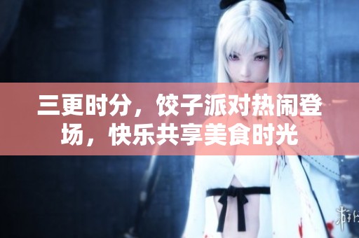 三更时分，饺子派对热闹登场，快乐共享美食时光