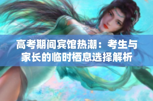 高考期间宾馆热潮：考生与家长的临时栖息选择解析
