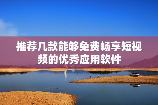 推荐几款能够免费畅享短视频的优秀应用软件