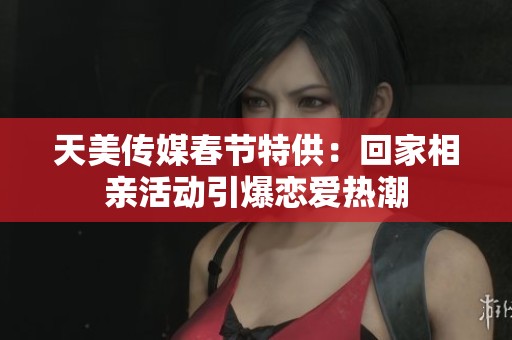 天美传媒春节特供：回家相亲活动引爆恋爱热潮