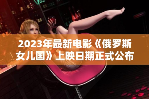 2023年最新电影《俄罗斯女儿国》上映日期正式公布