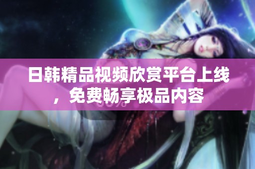 日韩精品视频欣赏平台上线，免费畅享极品内容