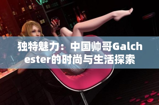 独特魅力：中国帅哥Galchester的时尚与生活探索