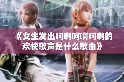 《女生发出呵啊呵啊呵啊的欢快歌声是什么歌曲》