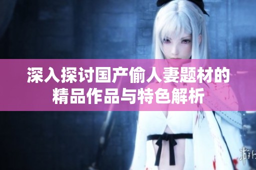 深入探讨国产偷人妻题材的精品作品与特色解析