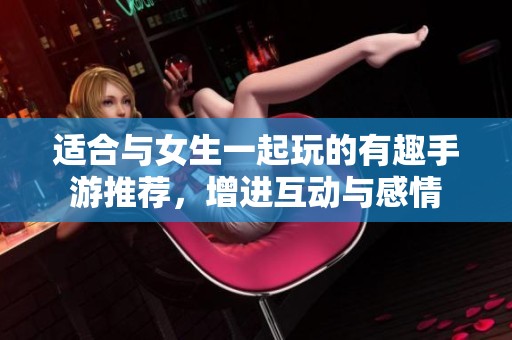 适合与女生一起玩的有趣手游推荐，增进互动与感情