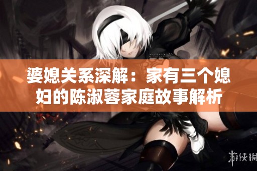婆媳关系深解：家有三个媳妇的陈淑蓉家庭故事解析