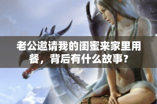 老公邀请我的闺蜜来家里用餐，背后有什么故事？