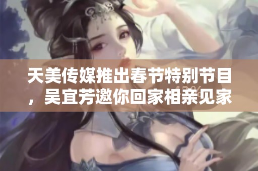 天美传媒推出春节特别节目，吴宜芳邀你回家相亲见家长