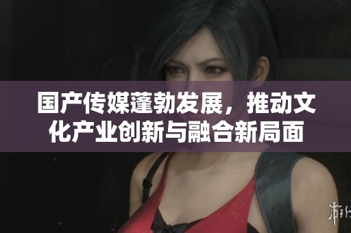 国产传媒蓬勃发展，推动文化产业创新与融合新局面