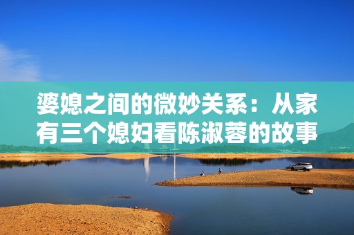 婆媳之间的微妙关系：从家有三个媳妇看陈淑蓉的故事