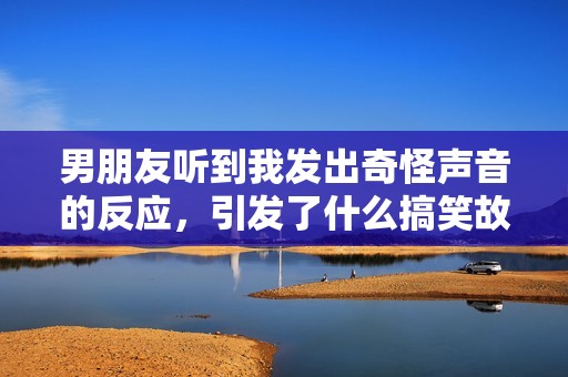 男朋友听到我发出奇怪声音的反应，引发了什么搞笑故事