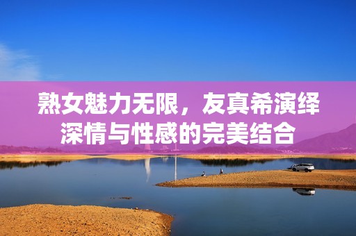 熟女魅力无限，友真希演绎深情与性感的完美结合