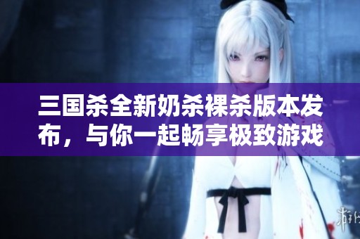 三国杀全新奶杀裸杀版本发布，与你一起畅享极致游戏体验