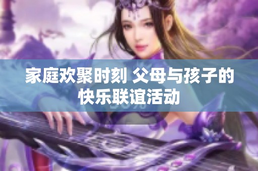 家庭欢聚时刻 父母与孩子的快乐联谊活动