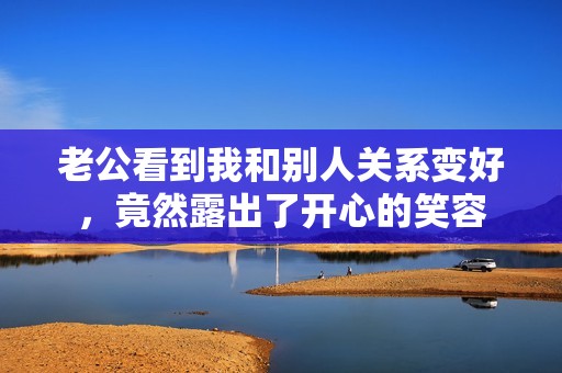 老公看到我和别人关系变好，竟然露出了开心的笑容