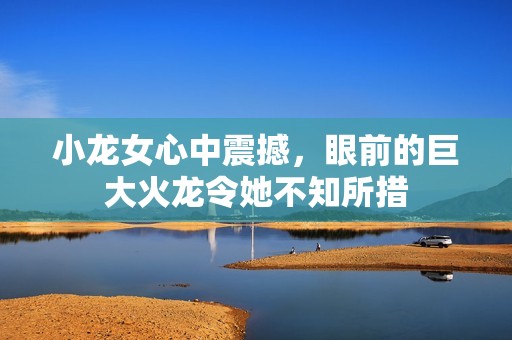 小龙女心中震撼，眼前的巨大火龙令她不知所措