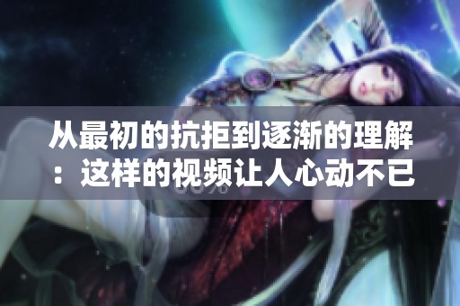 从最初的抗拒到逐渐的理解：这样的视频让人心动不已