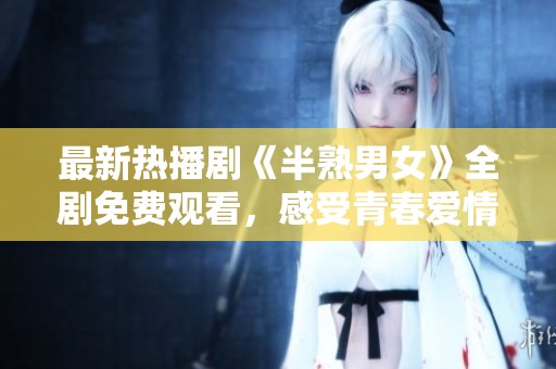 最新热播剧《半熟男女》全剧免费观看，感受青春爱情的真谛