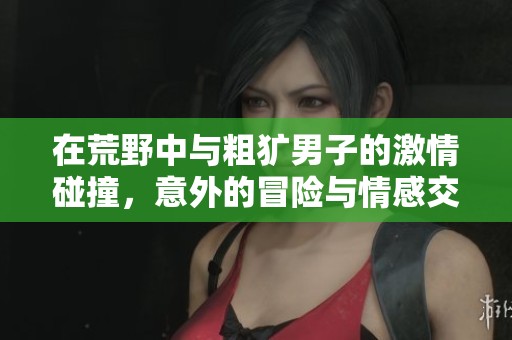 在荒野中与粗犷男子的激情碰撞，意外的冒险与情感交织