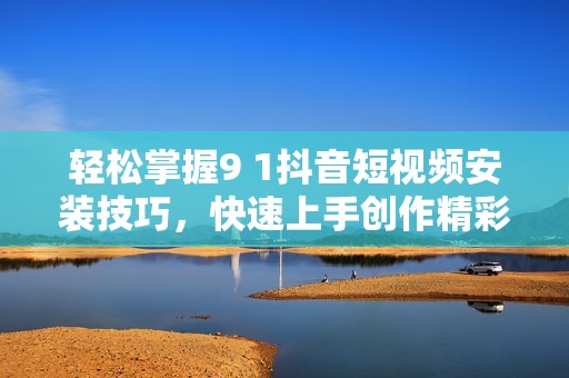 轻松掌握9 1抖音短视频安装技巧，快速上手创作精彩内容