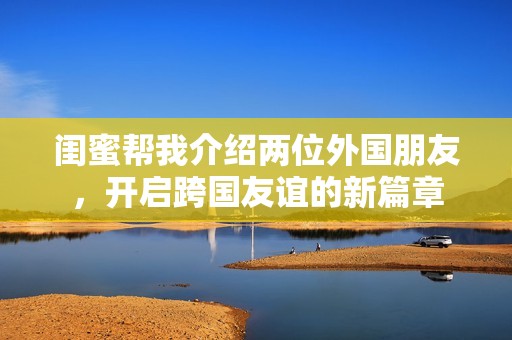闺蜜帮我介绍两位外国朋友，开启跨国友谊的新篇章
