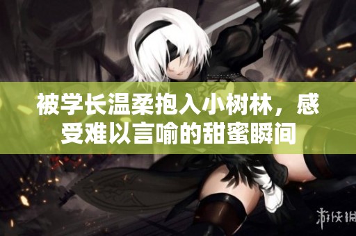 被学长温柔抱入小树林，感受难以言喻的甜蜜瞬间