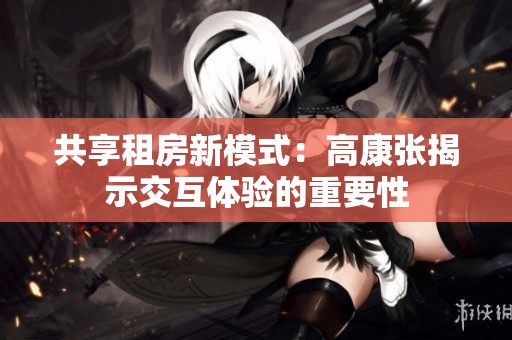 共享租房新模式：高康张揭示交互体验的重要性