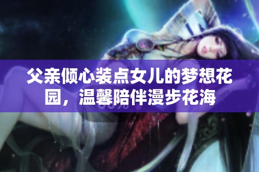 父亲倾心装点女儿的梦想花园，温馨陪伴漫步花海