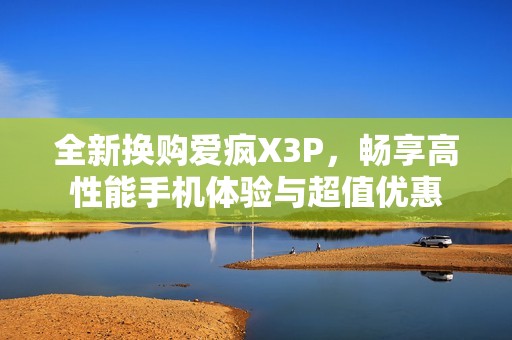 全新换购爱疯X3P，畅享高性能手机体验与超值优惠